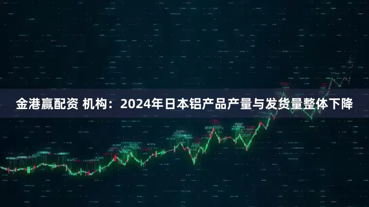金港赢配资 机构：2024年日本铝产品产量与发货量整体下降