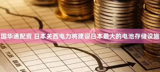 国华通配资 日本关西电力将建设日本最大的电池存储设施