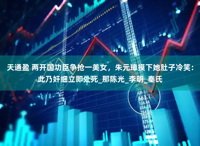 天通盈 两开国功臣争抢一美女，朱元璋摸下她肚子冷笑：此乃奸细立即处死_那陈光_李明_秦氏