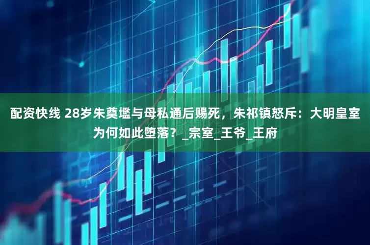 配资快线 28岁朱奠壏与母私通后赐死，朱祁镇怒斥：大明皇室为何如此堕落？_宗室_王爷_王府
