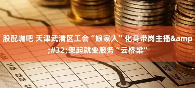 股配咖吧 天津武清区工会“娘家人”化身带岗主播&#32;架起就业服务“云桥梁”