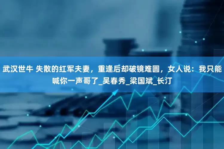 武汉世牛 失散的红军夫妻，重逢后却破镜难圆，女人说：我只能喊你一声哥了_吴春秀_梁国斌_长汀