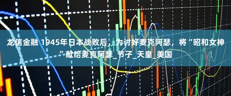 龙信金融 1945年日本战败后，为讨好麦克阿瑟，将“昭和女神”献给麦克阿瑟_节子_天皇_美国