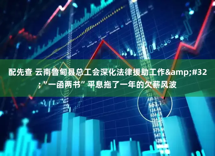 配先查 云南鲁甸县总工会深化法律援助工作&#32;“一函两书”平息拖了一年的欠薪风波
