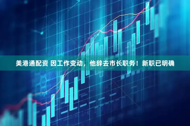 美港通配资 因工作变动，他辞去市长职务！新职已明确