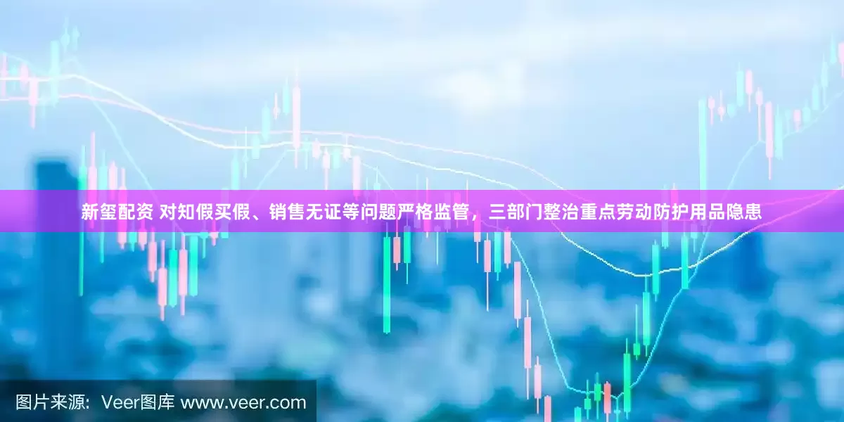 新玺配资 对知假买假、销售无证等问题严格监管，三部门整治重点劳动防护用品隐患