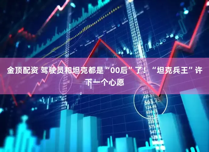 金顶配资 驾驶员和坦克都是“00后”了！“坦克兵王”许下一个心愿