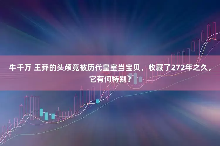 牛千万 王莽的头颅竟被历代皇室当宝贝，收藏了272年之久，它有何特别？