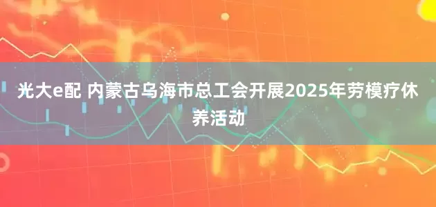 光大e配 内蒙古乌海市总工会开展2025年劳模疗休养活动