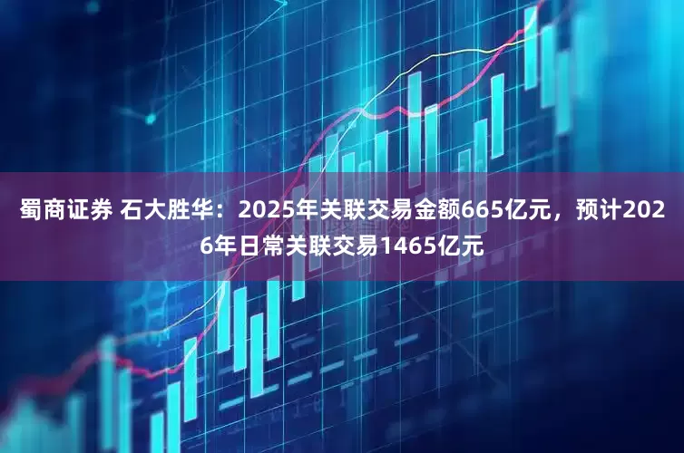 蜀商证券 石大胜华：2025年关联交易金额665亿元，预计2026年日常关联交易1465亿元